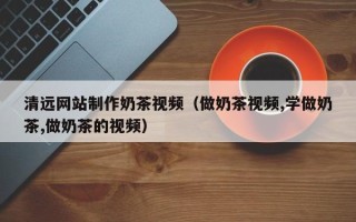 三门峡清远网站制作奶茶视频（做奶茶视频,学做奶茶,做奶茶的视频）