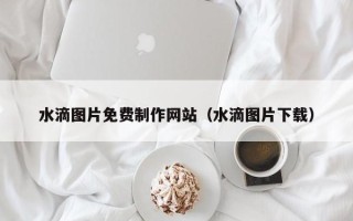 三门峡水滴图片免费制作网站（水滴图片下载）