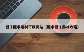 三门峡骰子魔术素材下载网站（魔术骰子游戏攻略）
